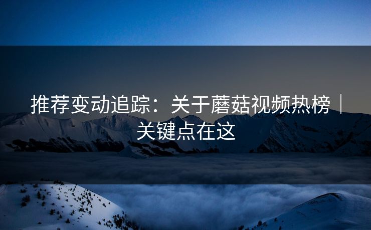 推荐变动追踪：关于蘑菇视频热榜｜关键点在这