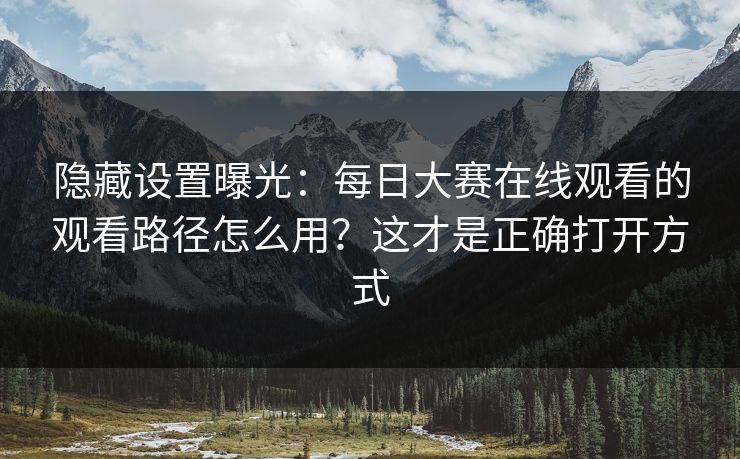 隐藏设置曝光：每日大赛在线观看的观看路径怎么用？这才是正确打开方式