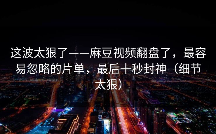 这波太狠了——麻豆视频翻盘了,最容易忽略的片单,最后十秒封神(细节太狠)