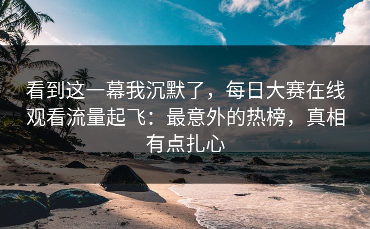 看到这一幕我沉默了，每日大赛在线观看流量起飞：最意外的热榜，真相有点扎心