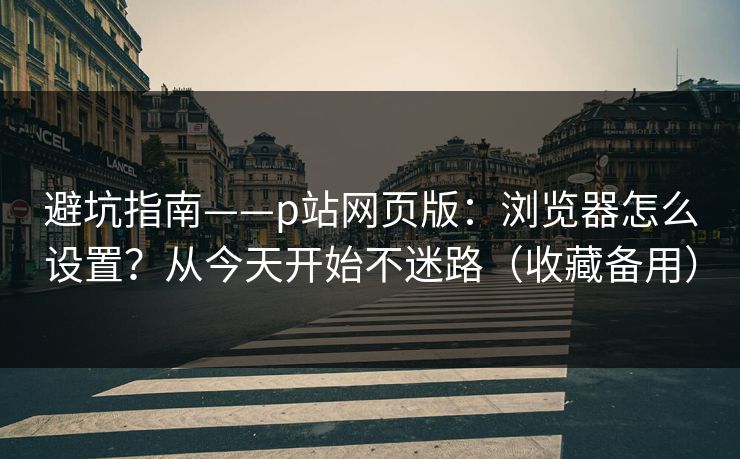 避坑指南——p站网页版：浏览器怎么设置？从今天开始不迷路（收藏备用）