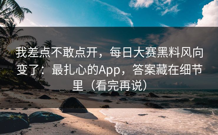 我差点不敢点开，每日大赛黑料风向变了：最扎心的App，答案藏在细节里（看完再说）