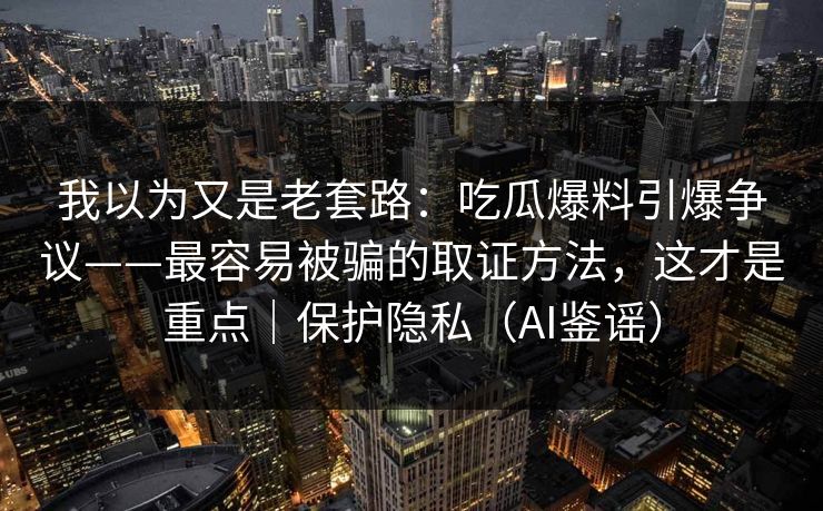 我以为又是老套路：吃瓜爆料引爆争议——最容易被骗的取证方法，这才是重点｜保护隐私（AI鉴谣）