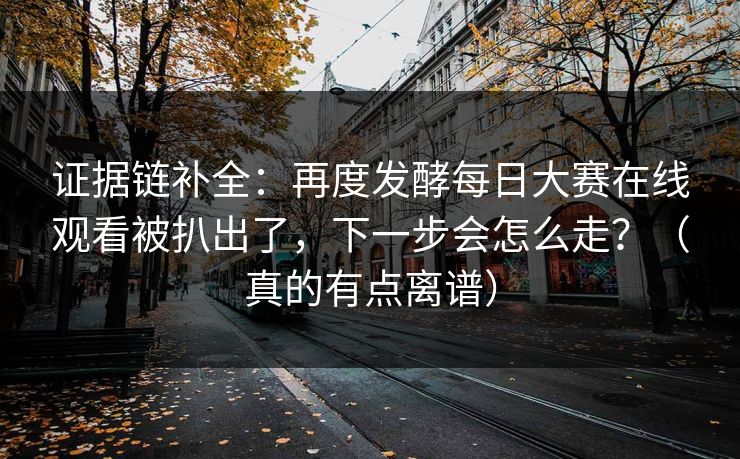 证据链补全：再度发酵每日大赛在线观看被扒出了，下一步会怎么走？（真的有点离谱）