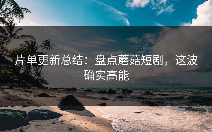 片单更新总结：盘点蘑菇短剧，这波确实高能