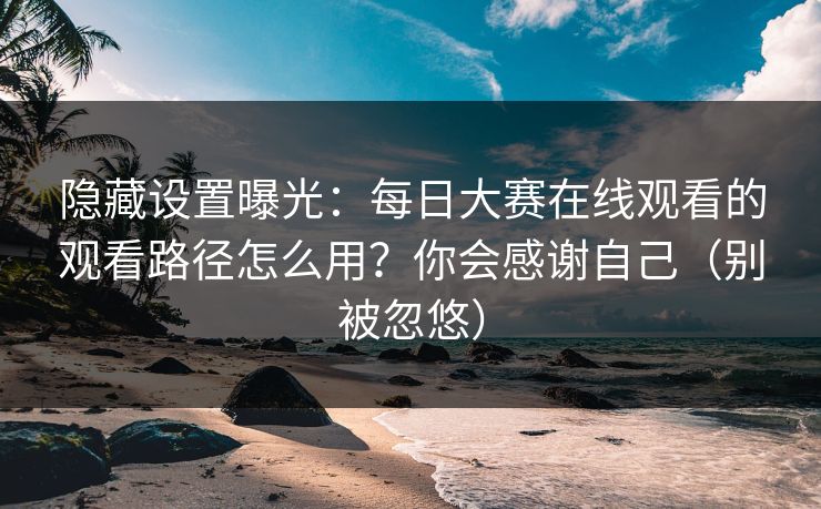 隐藏设置曝光：每日大赛在线观看的观看路径怎么用？你会感谢自己（别被忽悠）