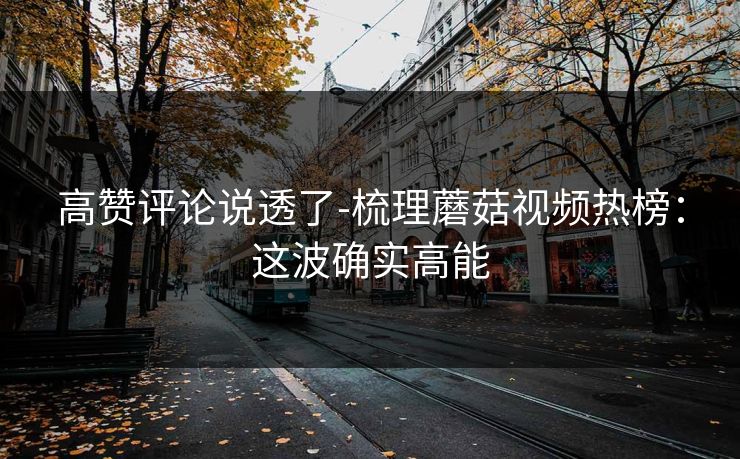 高赞评论说透了-梳理蘑菇视频热榜：这波确实高能