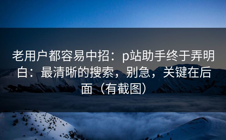 老用户都容易中招：p站助手终于弄明白：最清晰的搜索，别急，关键在后面（有截图）