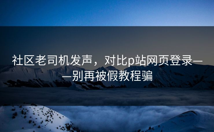 社区老司机发声,对比p站网页登录——别再被假教程骗