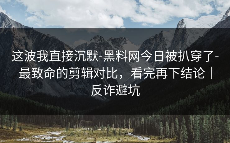 这波我直接沉默-黑料网今日被扒穿了-最致命的剪辑对比,看完再下结论|反诈避坑