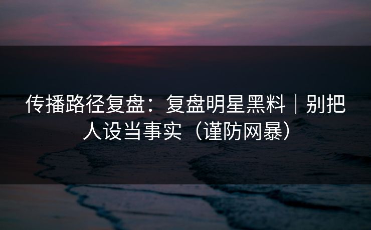 传播路径复盘：复盘明星黑料｜别把人设当事实（谨防网暴）