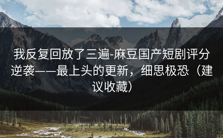 我反复回放了三遍-麻豆国产短剧评分逆袭——最上头的更新，细思极恐（建议收藏）