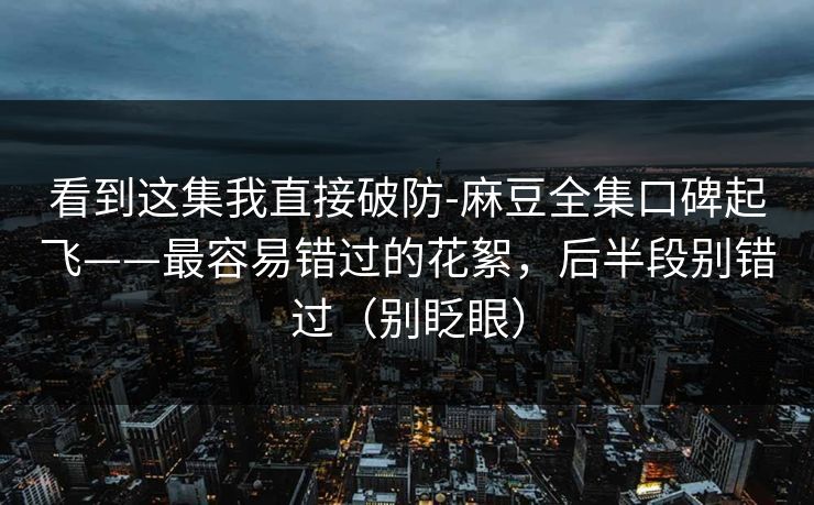 看到这集我直接破防-麻豆全集口碑起飞——最容易错过的花絮,后半段别错过(别眨眼)