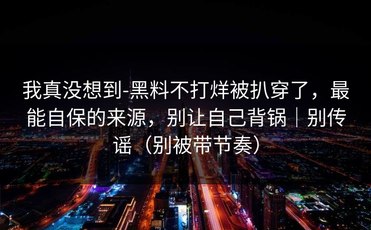 我真没想到-黑料不打烊被扒穿了，最能自保的来源，别让自己背锅｜别传谣（别被带节奏）