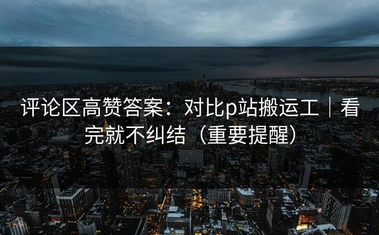 评论区高赞答案:对比p站搬运工|看完就不纠结(重要提醒)