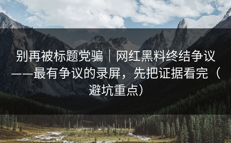 别再被标题党骗|网红黑料终结争议——最有争议的录屏,先把证据看完(避坑重点)