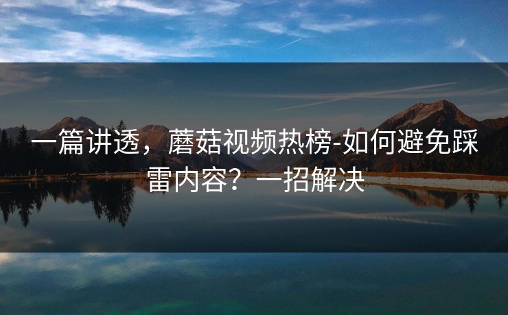 一篇讲透，蘑菇视频热榜-如何避免踩雷内容？一招解决
