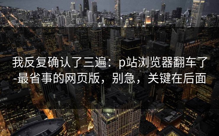 我反复确认了三遍:p站浏览器翻车了-最省事的网页版,别急,关键在后面