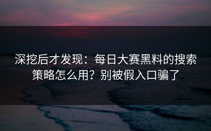 深挖后才发现：每日大赛黑料的搜索策略怎么用？别被假入口骗了