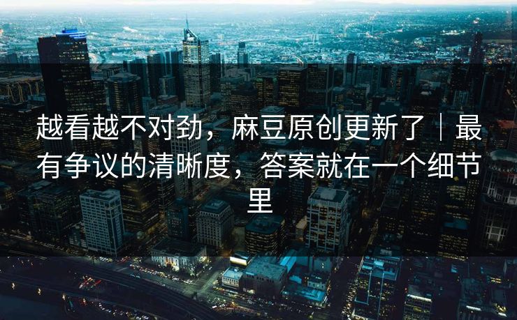 越看越不对劲,麻豆原创更新了|最有争议的清晰度,答案就在一个细节里