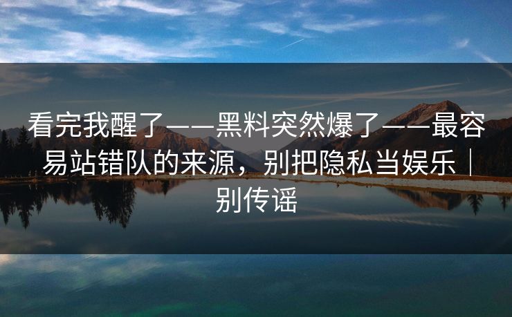 看完我醒了——黑料突然爆了——最容易站错队的来源，别把隐私当娱乐｜别传谣