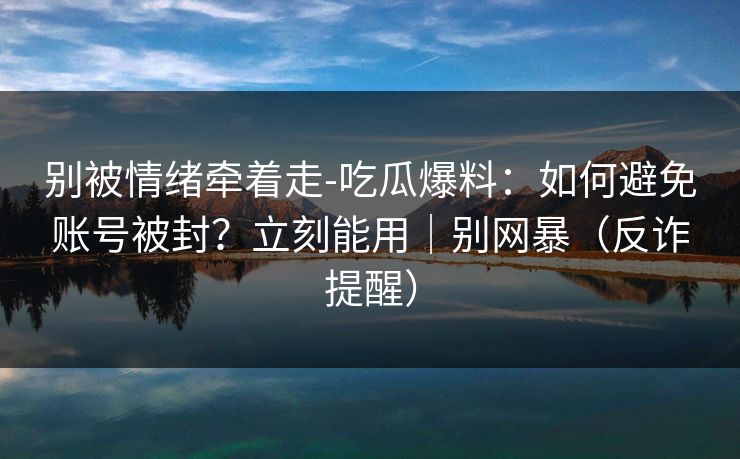 别被情绪牵着走-吃瓜爆料:如何避免账号被封?立刻能用|别网暴(反诈提醒)