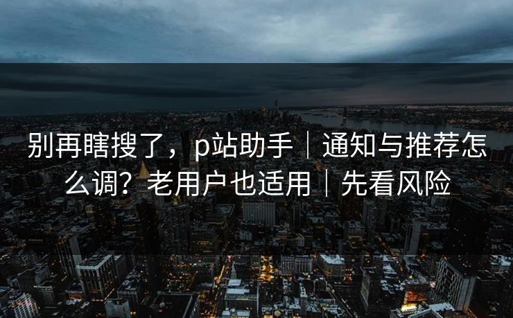 别再瞎搜了，p站助手｜通知与推荐怎么调？老用户也适用｜先看风险