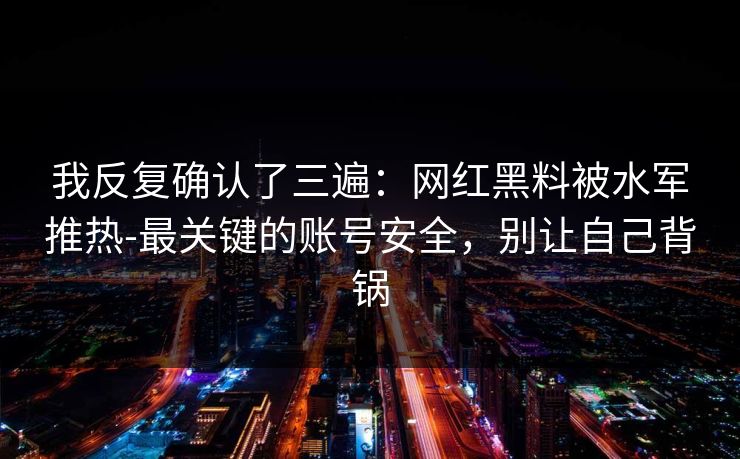 我反复确认了三遍：网红黑料被水军推热-最关键的账号安全，别让自己背锅