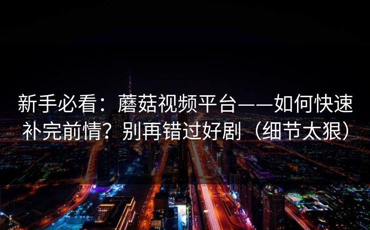 新手必看：蘑菇视频平台——如何快速补完前情？别再错过好剧（细节太狠）