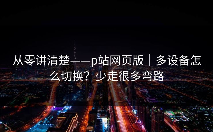 从零讲清楚——p站网页版|多设备怎么切换?少走很多弯路