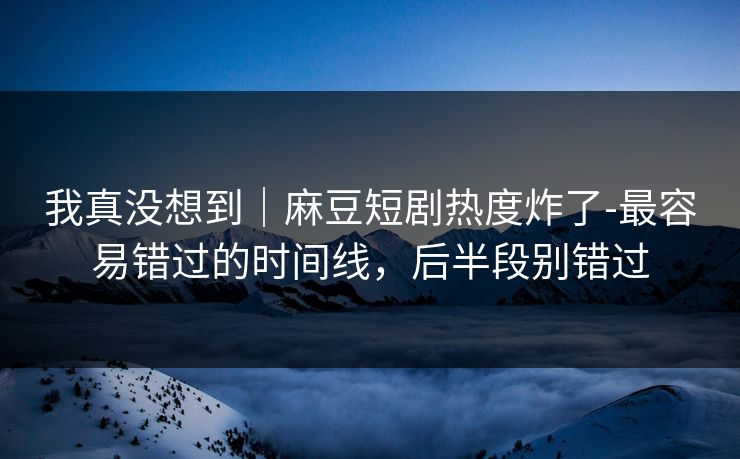 我真没想到|麻豆短剧热度炸了-最容易错过的时间线,后半段别错过