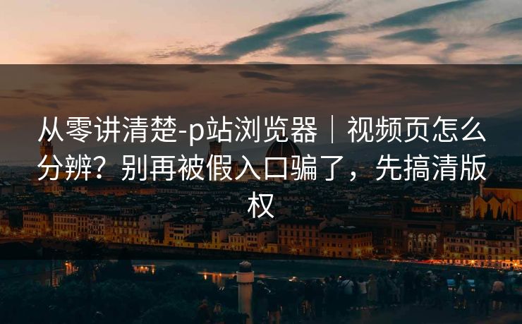 从零讲清楚-p站浏览器|视频页怎么分辨?别再被假入口骗了,先搞清版权