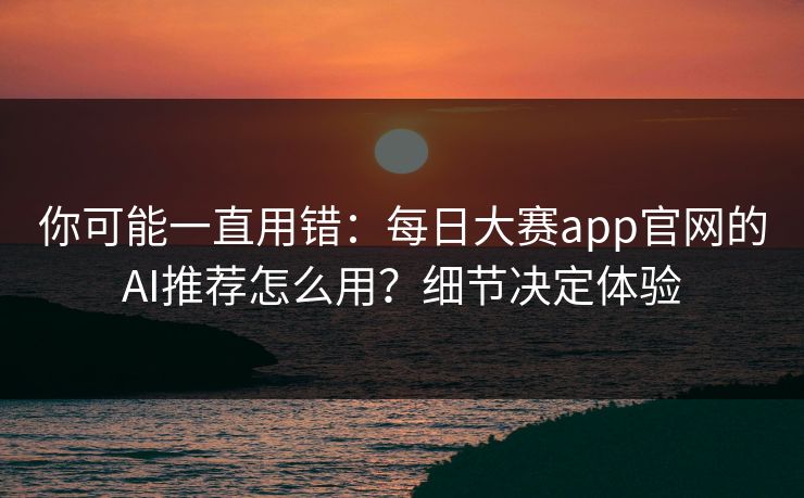 你可能一直用错：每日大赛app官网的AI推荐怎么用？细节决定体验