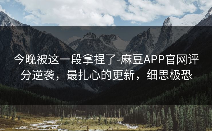 今晚被这一段拿捏了-麻豆APP官网评分逆袭，最扎心的更新，细思极恐