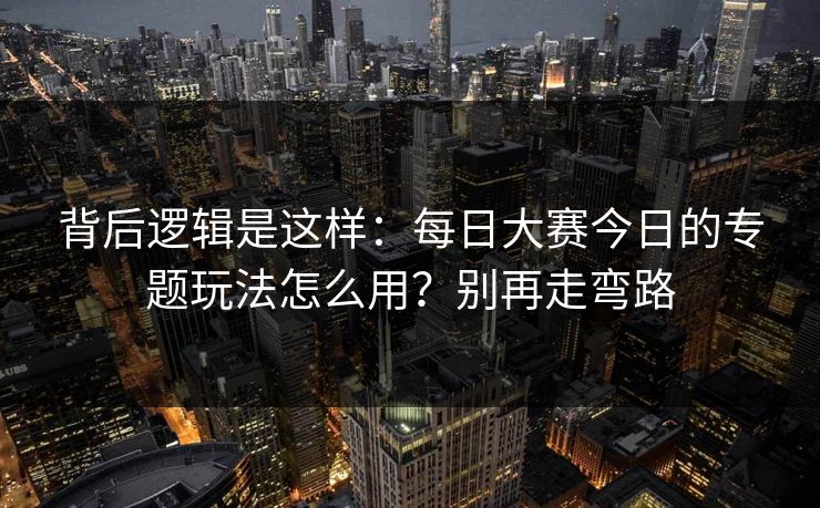 背后逻辑是这样：每日大赛今日的专题玩法怎么用？别再走弯路