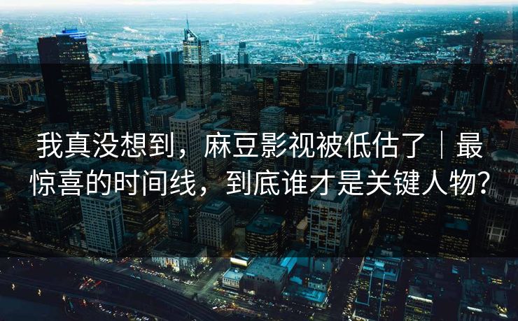 我真没想到，麻豆影视被低估了｜最惊喜的时间线，到底谁才是关键人物？