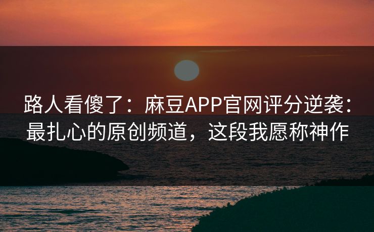 路人看傻了：麻豆APP官网评分逆袭：最扎心的原创频道，这段我愿称神作