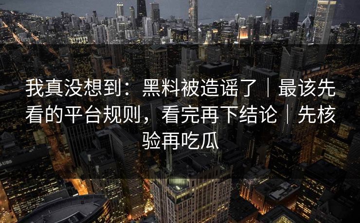 我真没想到：黑料被造谣了｜最该先看的平台规则，看完再下结论｜先核验再吃瓜