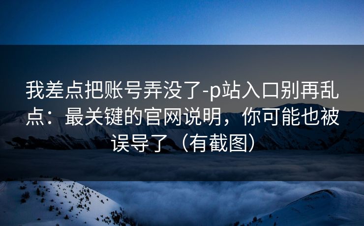 我差点把账号弄没了-p站入口别再乱点：最关键的官网说明，你可能也被误导了（有截图）
