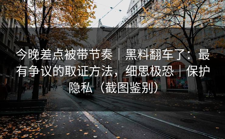 今晚差点被带节奏｜黑料翻车了：最有争议的取证方法，细思极恐｜保护隐私（截图鉴别）