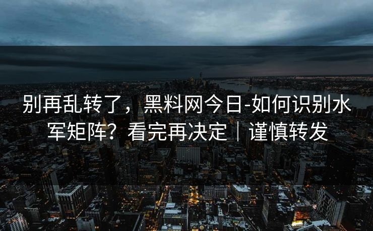 别再乱转了，黑料网今日-如何识别水军矩阵？看完再决定｜谨慎转发
