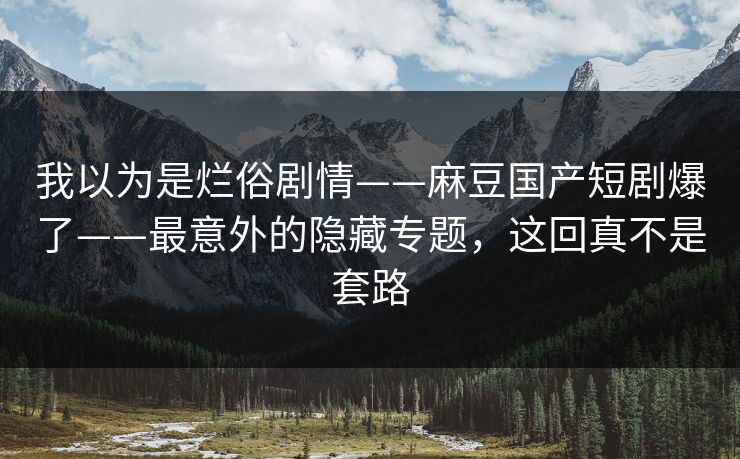 我以为是烂俗剧情——麻豆国产短剧爆了——最意外的隐藏专题，这回真不是套路