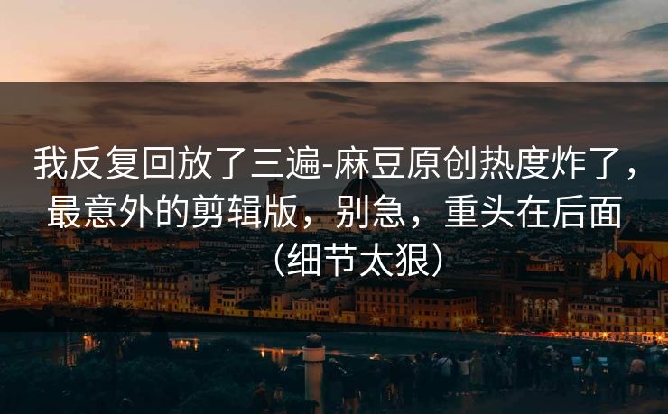 我反复回放了三遍-麻豆原创热度炸了，最意外的剪辑版，别急，重头在后面（细节太狠）