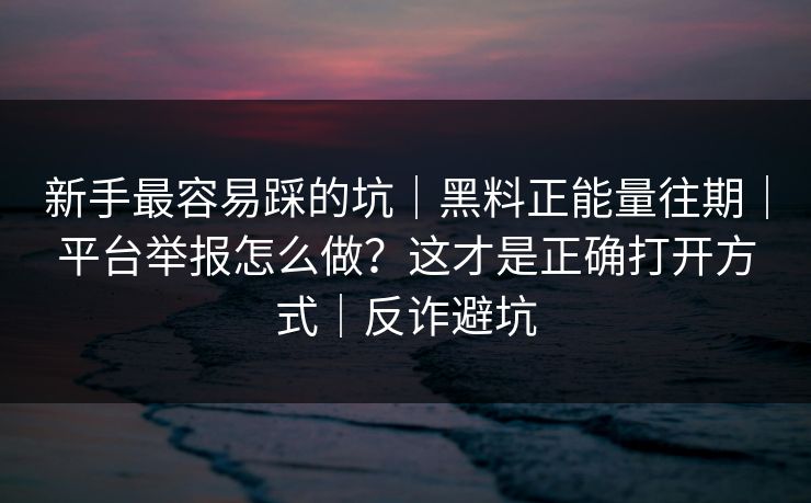 新手最容易踩的坑｜黑料正能量往期｜平台举报怎么做？这才是正确打开方式｜反诈避坑