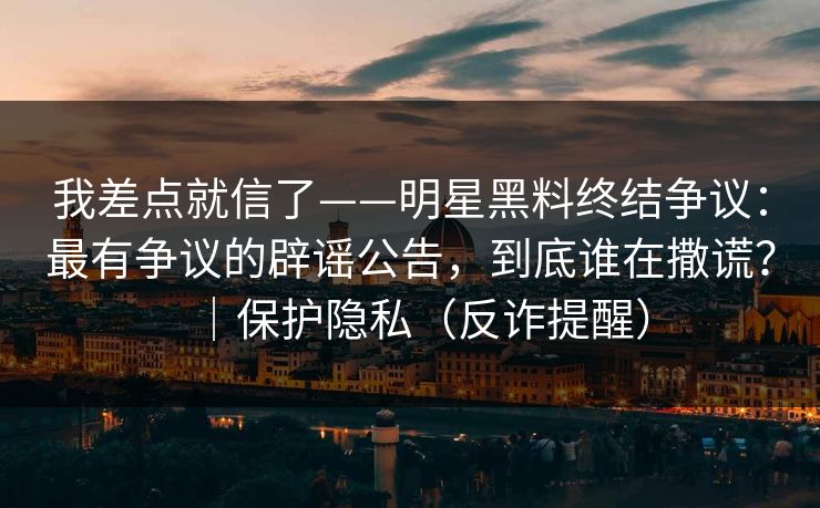 我差点就信了——明星黑料终结争议：最有争议的辟谣公告，到底谁在撒谎？｜保护隐私（反诈提醒）