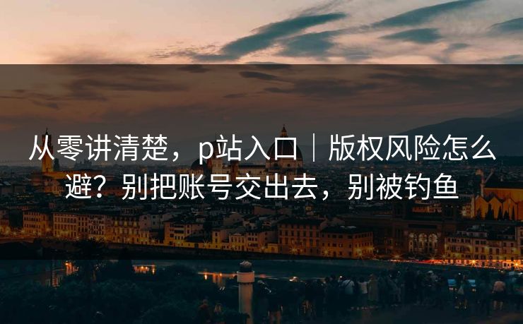 从零讲清楚，p站入口｜版权风险怎么避？别把账号交出去，别被钓鱼