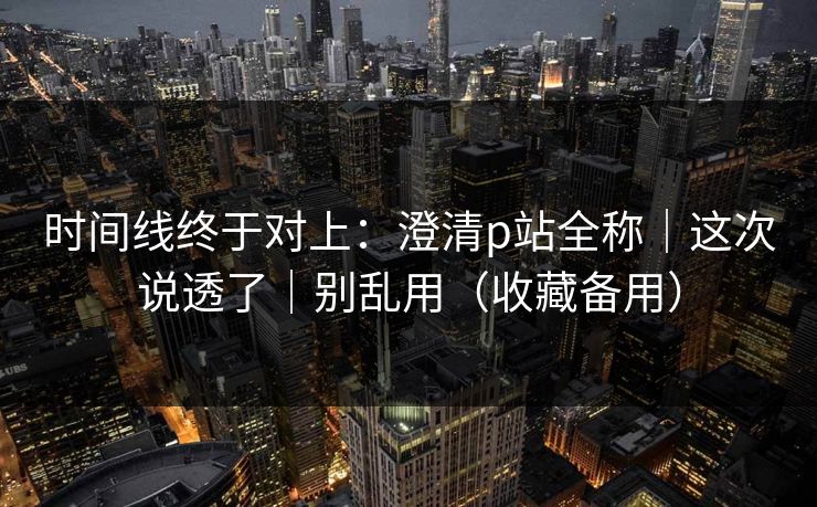 时间线终于对上：澄清p站全称｜这次说透了｜别乱用（收藏备用）