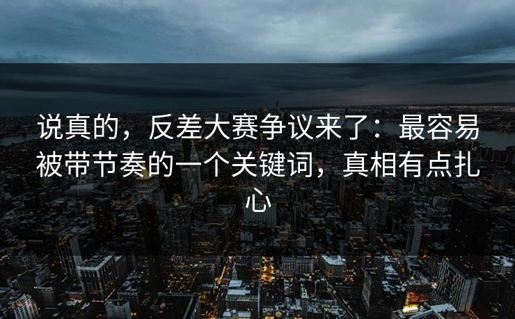 说真的，反差大赛争议来了：最容易被带节奏的一个关键词，真相有点扎心