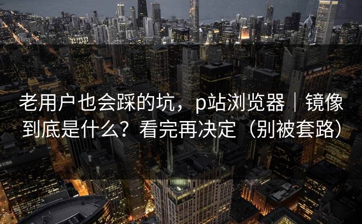 老用户也会踩的坑，p站浏览器｜镜像到底是什么？看完再决定（别被套路）