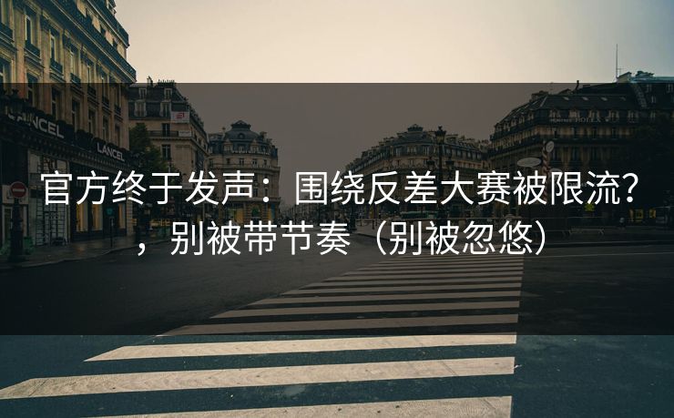 官方终于发声：围绕反差大赛被限流？，别被带节奏（别被忽悠）